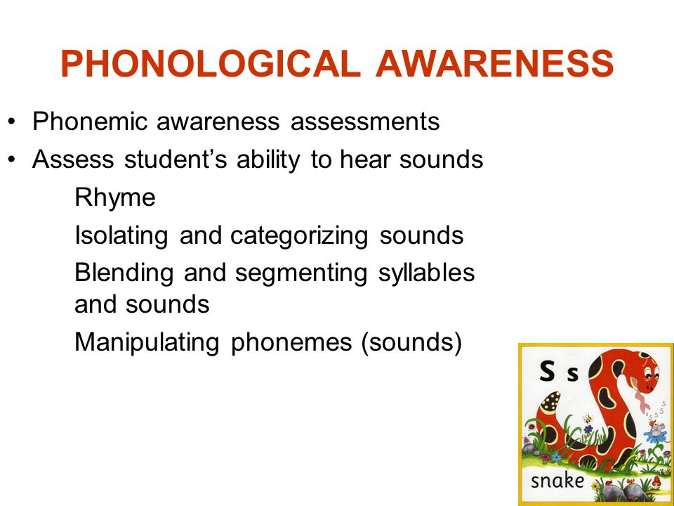 PHONOLOGICAL AWARENESS Phonemic awareness assessments Assess student’s ability to hear sounds Rhyme Isolating and categorizing sounds Blending and segmenting syllables and sounds Manipulating phonemes (sounds)