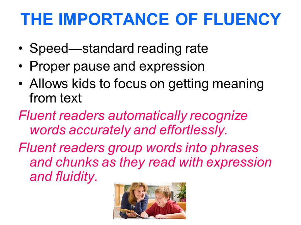 THE IMPORTANCE OF FLUENCY Speed—standard reading rate Proper pause and expression Allows kids to focus on getting meaning from text Fluent readers automatically recognize words accurately and effortlessly.