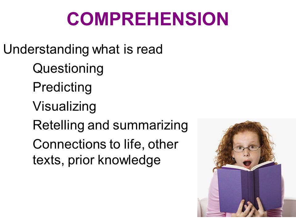 COMPREHENSION Understanding what is read Questioning Predicting Visualizing Retelling and summarizing Connections to life, other texts, prior knowledge