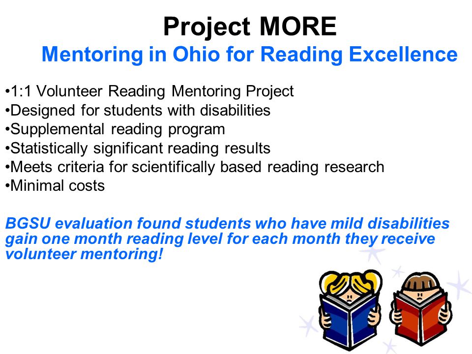 Project MORE Mentoring in Ohio for Reading Excellence 1:1 Volunteer Reading Mentoring Project Designed for students with disabilities Supplemental reading program Statistically significant reading results Meets criteria for scientifically based reading research Minimal costs BGSU evaluation found students who have mild disabilities gain one month reading level for each month they receive volunteer mentoring!