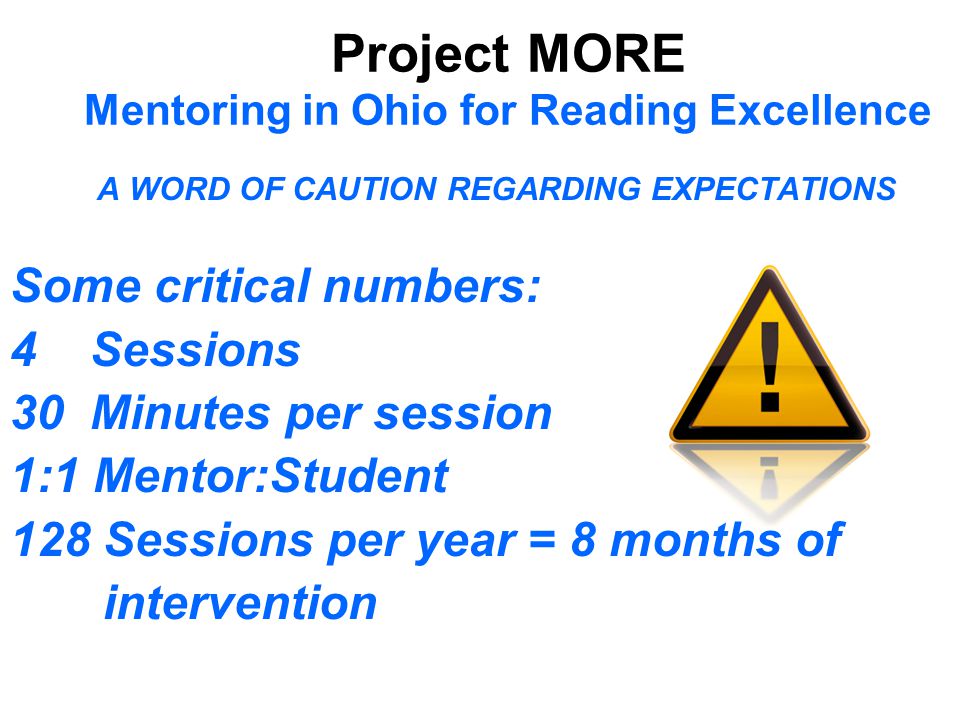 Project MORE Mentoring in Ohio for Reading Excellence A WORD OF CAUTION REGARDING EXPECTATIONS Some critical numbers: 4 Sessions 30 Minutes per session 1:1 Mentor:Student 128 Sessions per year = 8 months of intervention