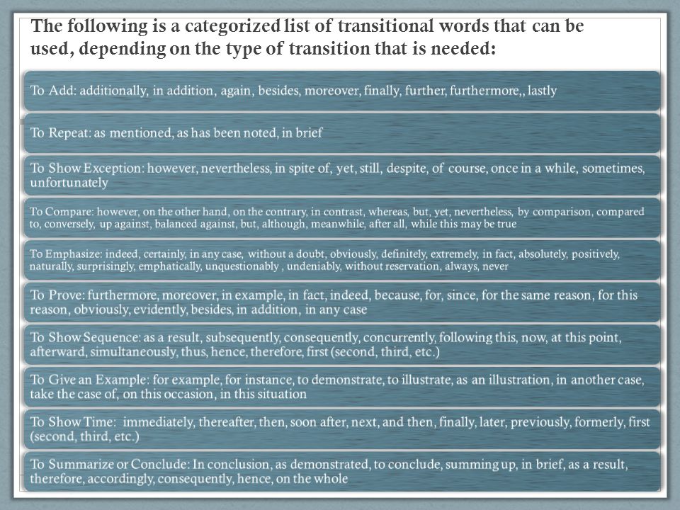 The following is a categorized list of transitional words that can be used, depending on the type of transition that is needed: To Add: additionally, in addition, again, besides, moreover, finally, further, furthermore,, lastlyTo Repeat: as mentioned, as has been noted, in brief To Show Exception: however, nevertheless, in spite of, yet, still, despite, of course, once in a while, sometimes, unfortunately To Compare: however, on the other hand, on the contrary, in contrast, whereas, but, yet, nevertheless, by comparison, compared to, conversely, up against, balanced against, but, although, meanwhile, after all, while this may be true To Emphasize: indeed, certainly, in any case, without a doubt, obviously, definitely, extremely, in fact, absolutely, positively, naturally, surprisingly, emphatically, unquestionably, undeniably, without reservation, always, never To Prove: furthermore, moreover, in example, in fact, indeed, because, for, since, for the same reason, for this reason, obviously, evidently, besides, in addition, in any case To Show Sequence: as a result, subsequently, consequently, concurrently, following this, now, at this point, afterward, simultaneously, thus, hence, therefore, first (second, third, etc.) To Give an Example: for example, for instance, to demonstrate, to illustrate, as an illustration, in another case, take the case of, on this occasion, in this situation To Show Time: immediately, thereafter, then, soon after, next, and then, finally, later, previously, formerly, first (second, third, etc.) To Summarize or Conclude: In conclusion, as demonstrated, to conclude, summing up, in brief, as a result, therefore, accordingly, consequently, hence, on the whole