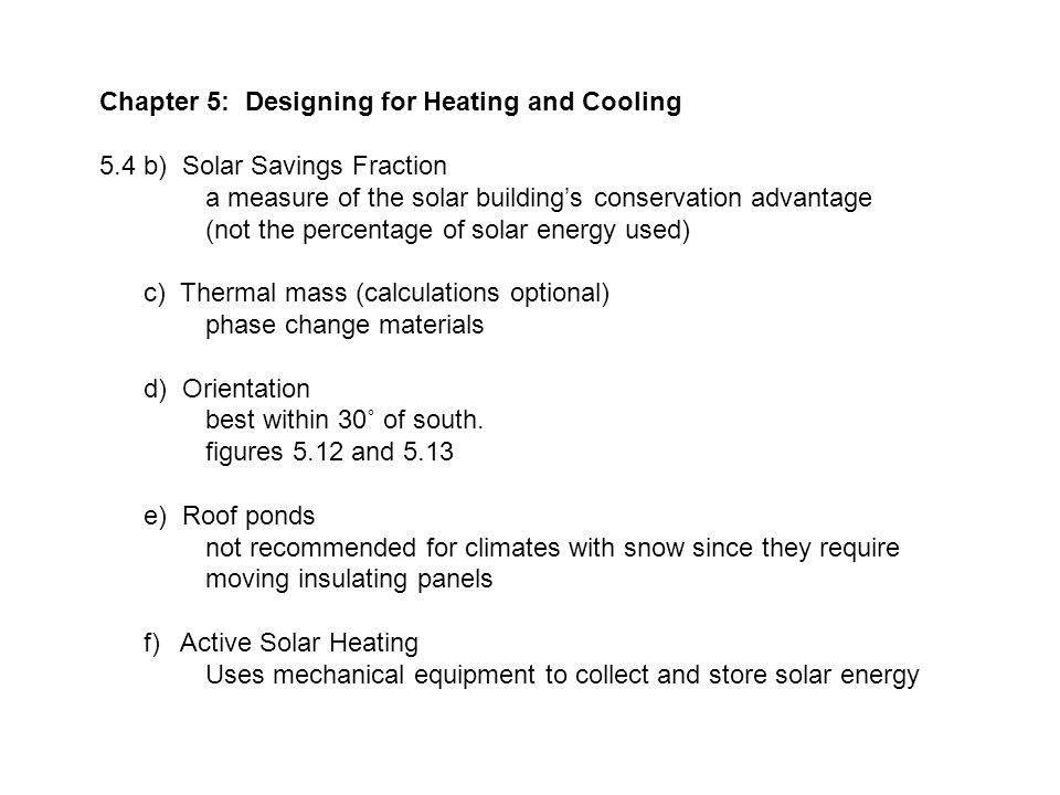Chapter 5: Designing for Heating and Cooling 5.4 b) Solar Savings Fraction a measure of the solar building’s conservation advantage (not the percentage of solar energy used) c) Thermal mass (calculations optional) phase change materials d) Orientation best within 30˚ of south.