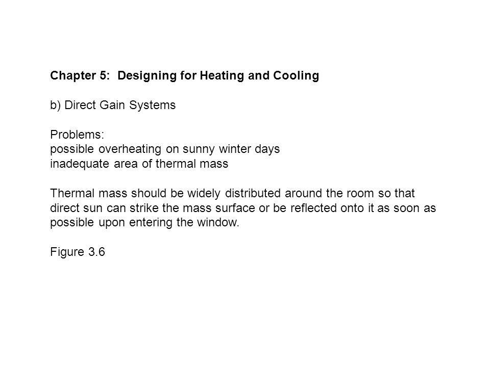 Chapter 5: Designing for Heating and Cooling b) Direct Gain Systems Problems: possible overheating on sunny winter days inadequate area of thermal mass Thermal mass should be widely distributed around the room so that direct sun can strike the mass surface or be reflected onto it as soon as possible upon entering the window.