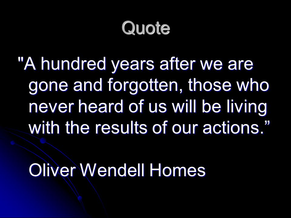 Quote A hundred years after we are gone and forgotten, those who never heard of us will be living with the results of our actions. Oliver Wendell Homes