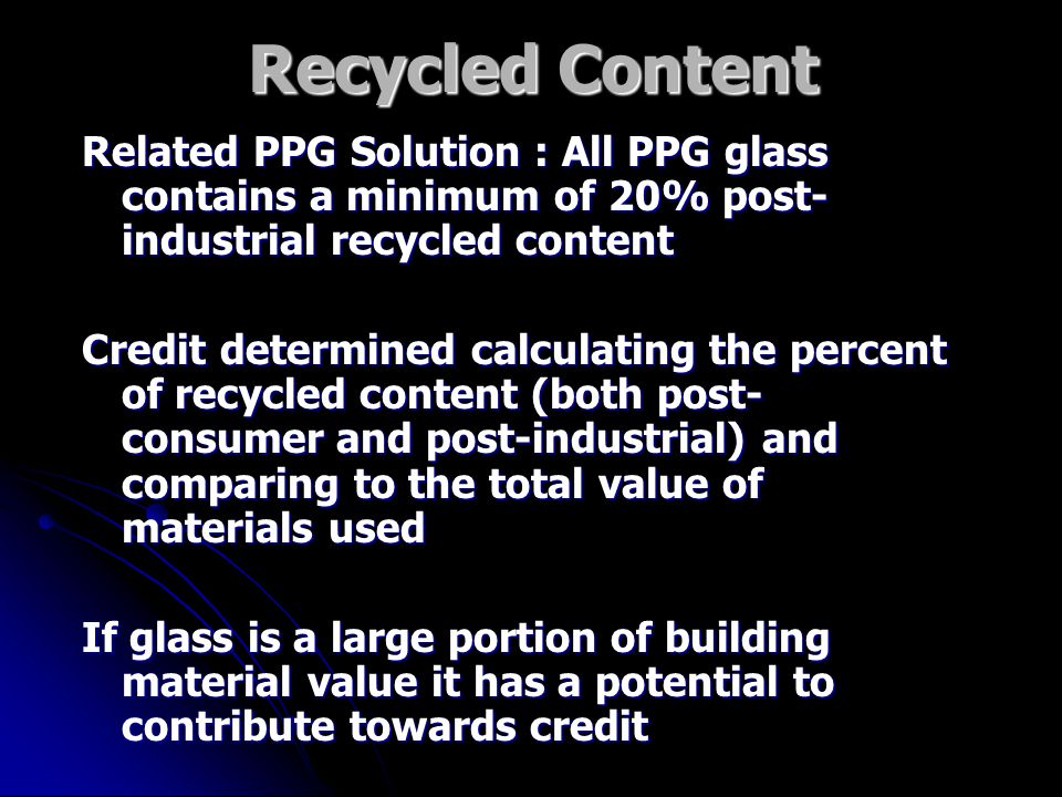 Recycled Content Related PPG Solution : All PPG glass contains a minimum of 20% post- industrial recycled content Credit determined calculating the percent of recycled content (both post- consumer and post-industrial) and comparing to the total value of materials used If glass is a large portion of building material value it has a potential to contribute towards credit
