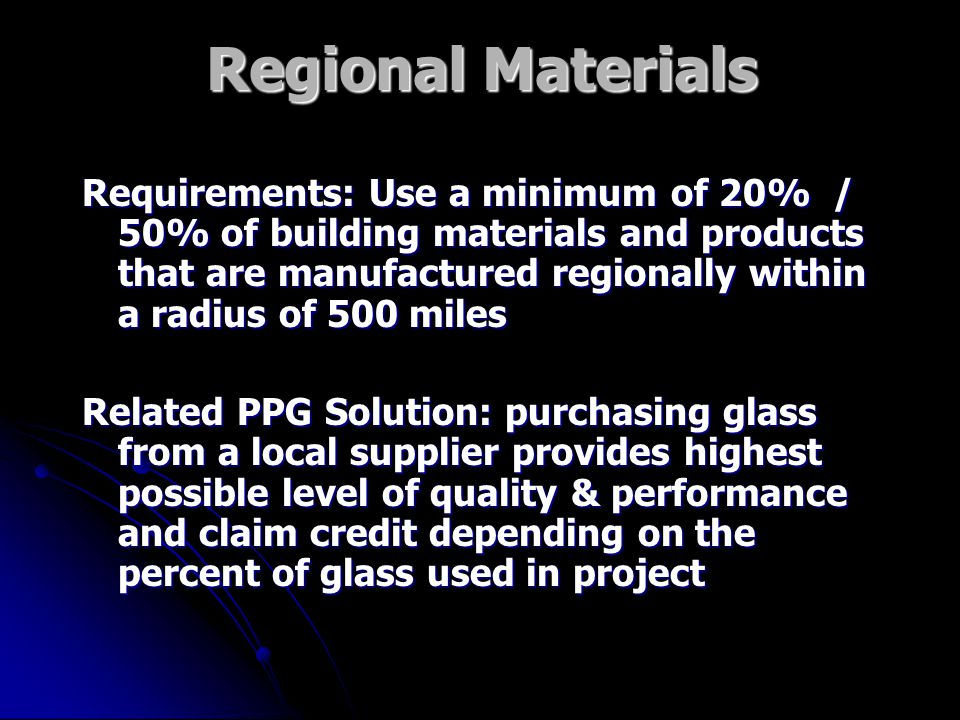 Regional Materials Requirements: Use a minimum of 20% / 50% of building materials and products that are manufactured regionally within a radius of 500 miles Related PPG Solution: purchasing glass from a local supplier provides highest possible level of quality & performance and claim credit depending on the percent of glass used in project