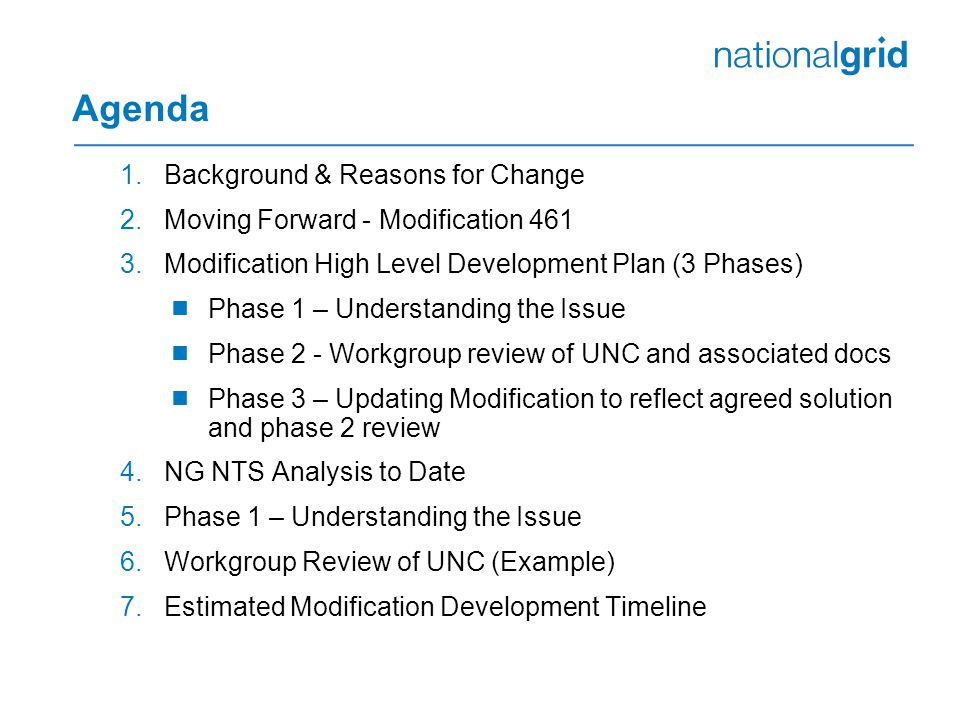 Agenda 1.Background & Reasons for Change 2.Moving Forward - Modification Modification High Level Development Plan (3 Phases)  Phase 1 – Understanding the Issue  Phase 2 - Workgroup review of UNC and associated docs  Phase 3 – Updating Modification to reflect agreed solution and phase 2 review 4.NG NTS Analysis to Date 5.Phase 1 – Understanding the Issue 6.Workgroup Review of UNC (Example) 7.Estimated Modification Development Timeline