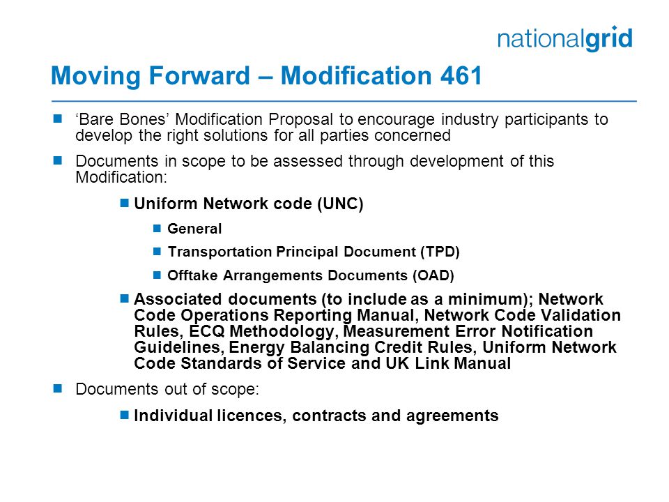 Moving Forward – Modification 461  ‘Bare Bones’ Modification Proposal to encourage industry participants to develop the right solutions for all parties concerned  Documents in scope to be assessed through development of this Modification:  Uniform Network code (UNC)  General  Transportation Principal Document (TPD)  Offtake Arrangements Documents (OAD)  Associated documents (to include as a minimum); Network Code Operations Reporting Manual, Network Code Validation Rules, ECQ Methodology, Measurement Error Notification Guidelines, Energy Balancing Credit Rules, Uniform Network Code Standards of Service and UK Link Manual  Documents out of scope:  Individual licences, contracts and agreements