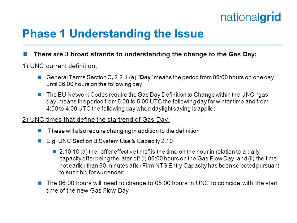 Phase 1 Understanding the Issue  There are 3 broad strands to understanding the change to the Gas Day; 1) UNC current definition;  General Terms Section C, (a) Day means the period from 06:00 hours on one day until 06:00 hours on the following day;  The EU Network Codes require the Gas Day Definition to Change within the UNC; ‘gas day’ means the period from 5:00 to 5:00 UTC the following day for winter time and from 4:00 to 4:00 UTC the following day when daylight saving is applied 2) UNC times that define the start/end of Gas Day;  These will also require changing in addition to the definition  E.g.