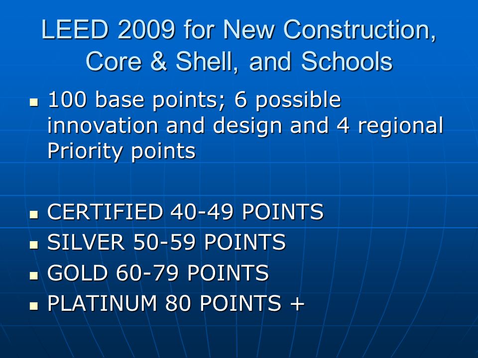 LEED 2009 for New Construction, Core & Shell, and Schools 100 base points; 6 possible innovation and design and 4 regional Priority points 100 base points; 6 possible innovation and design and 4 regional Priority points CERTIFIED POINTS CERTIFIED POINTS SILVER POINTS SILVER POINTS GOLD POINTS GOLD POINTS PLATINUM 80 POINTS + PLATINUM 80 POINTS +