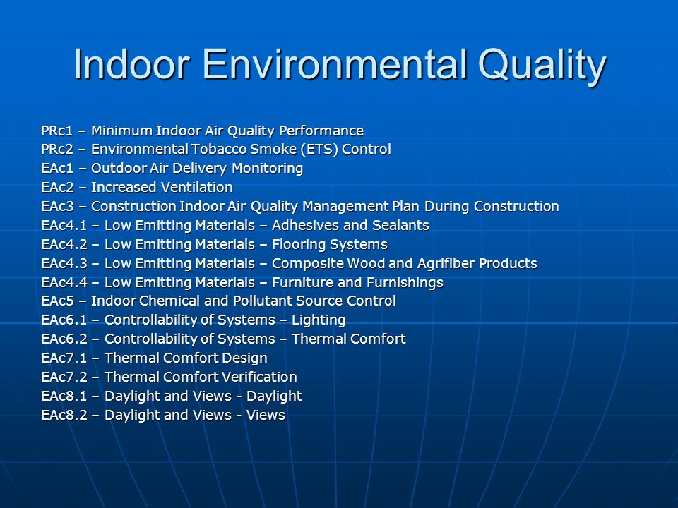 Indoor Environmental Quality PRc1 – Minimum Indoor Air Quality Performance PRc2 – Environmental Tobacco Smoke (ETS) Control EAc1 – Outdoor Air Delivery Monitoring EAc2 – Increased Ventilation EAc3 – Construction Indoor Air Quality Management Plan During Construction EAc4.1 – Low Emitting Materials – Adhesives and Sealants EAc4.2 – Low Emitting Materials – Flooring Systems EAc4.3 – Low Emitting Materials – Composite Wood and Agrifiber Products EAc4.4 – Low Emitting Materials – Furniture and Furnishings EAc5 – Indoor Chemical and Pollutant Source Control EAc6.1 – Controllability of Systems – Lighting EAc6.2 – Controllability of Systems – Thermal Comfort EAc7.1 – Thermal Comfort Design EAc7.2 – Thermal Comfort Verification EAc8.1 – Daylight and Views - Daylight EAc8.2 – Daylight and Views - Views