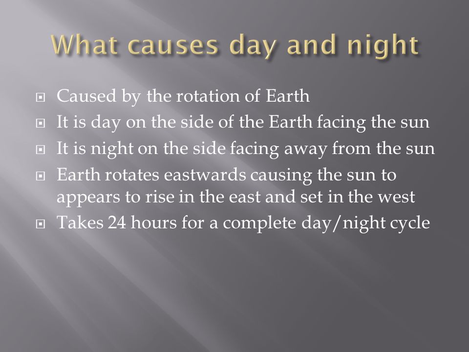  Caused by the rotation of Earth  It is day on the side of the Earth facing the sun  It is night on the side facing away from the sun  Earth rotates eastwards causing the sun to appears to rise in the east and set in the west  Takes 24 hours for a complete day/night cycle