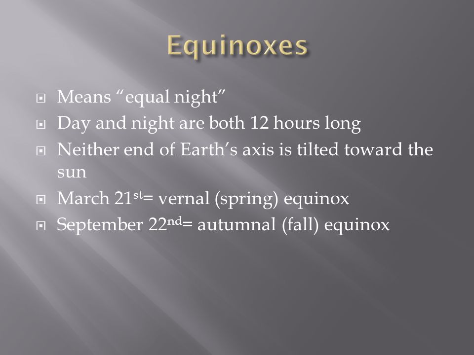  Means equal night  Day and night are both 12 hours long  Neither end of Earth’s axis is tilted toward the sun  March 21 st = vernal (spring) equinox  September 22 nd = autumnal (fall) equinox