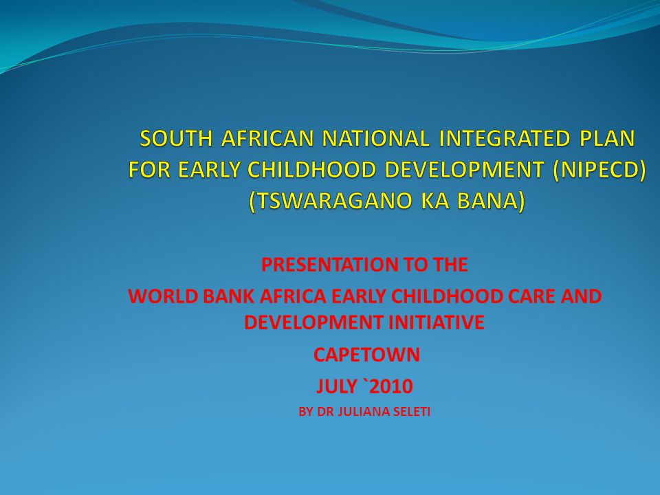 PRESENTATION TO THE WORLD BANK AFRICA EARLY CHILDHOOD CARE AND DEVELOPMENT INITIATIVE CAPETOWN JULY `2010 BY DR JULIANA SELETI
