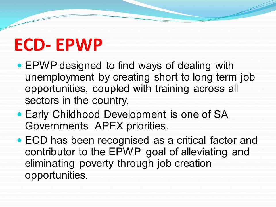 ECD- EPWP EPWP designed to find ways of dealing with unemployment by creating short to long term job opportunities, coupled with training across all sectors in the country.