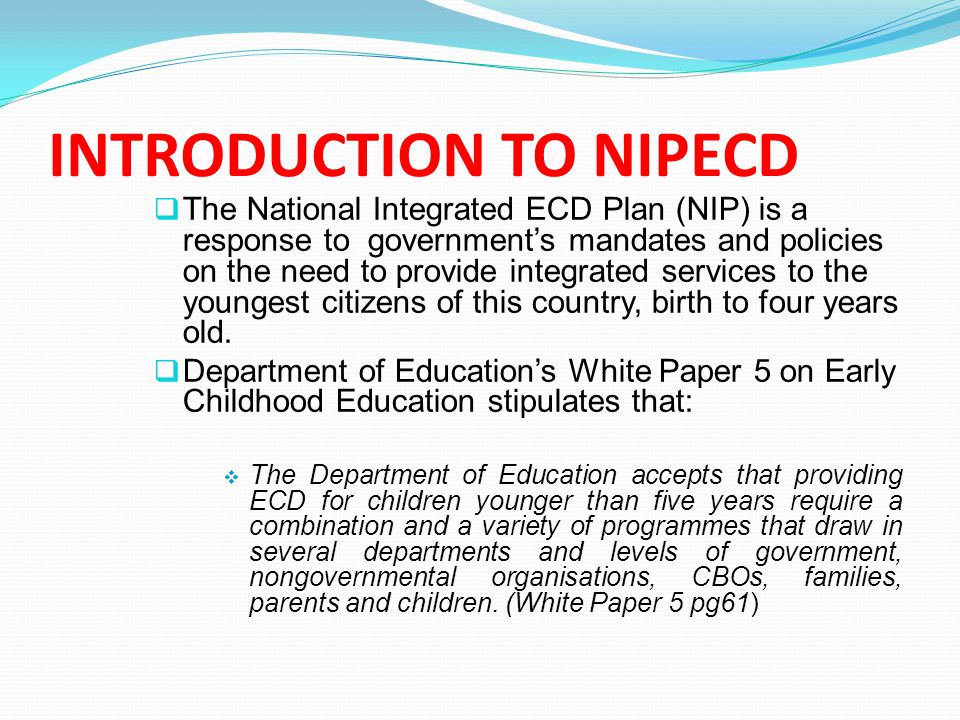 INTRODUCTION TO NIPECD  The National Integrated ECD Plan (NIP) is a response to government’s mandates and policies on the need to provide integrated services to the youngest citizens of this country, birth to four years old.