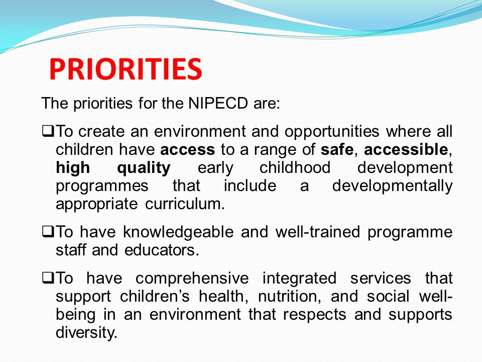 PRIORITIES The priorities for the NIPECD are:  To create an environment and opportunities where all children have access to a range of safe, accessible, high quality early childhood development programmes that include a developmentally appropriate curriculum.