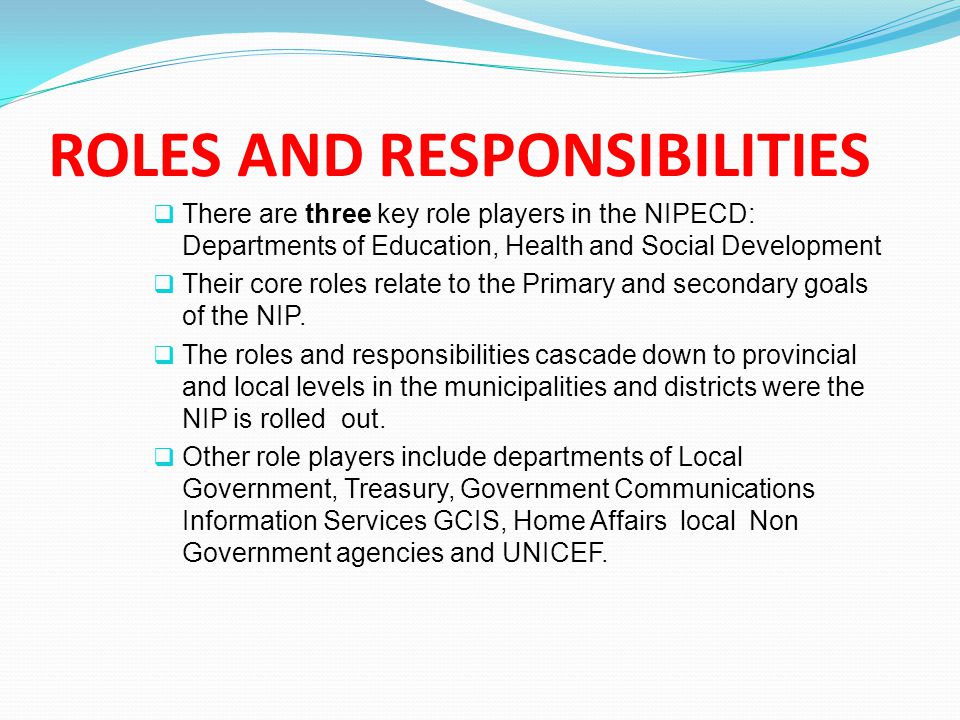ROLES AND RESPONSIBILITIES  There are three key role players in the NIPECD: Departments of Education, Health and Social Development  Their core roles relate to the Primary and secondary goals of the NIP.
