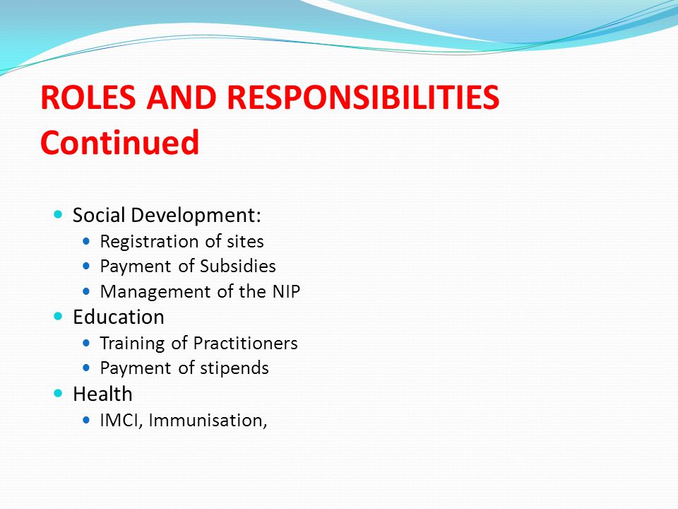 ROLES AND RESPONSIBILITIES Continued Social Development: Registration of sites Payment of Subsidies Management of the NIP Education Training of Practitioners Payment of stipends Health IMCI, Immunisation,