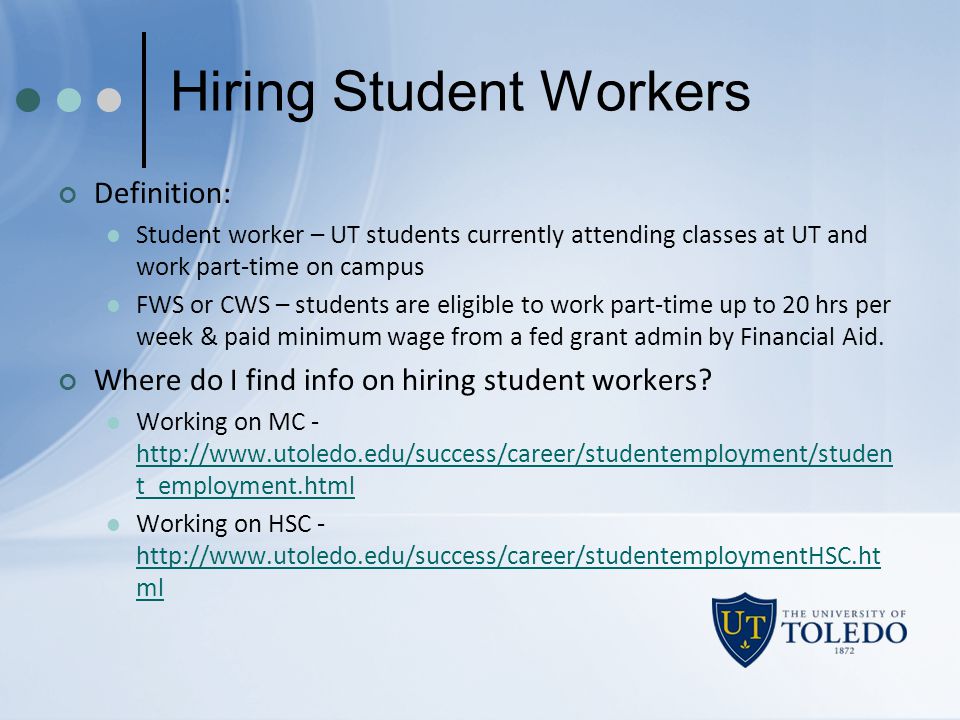 Hiring Student Workers Definition: Student worker – UT students currently attending classes at UT and work part-time on campus FWS or CWS – students are eligible to work part-time up to 20 hrs per week & paid minimum wage from a fed grant admin by Financial Aid.