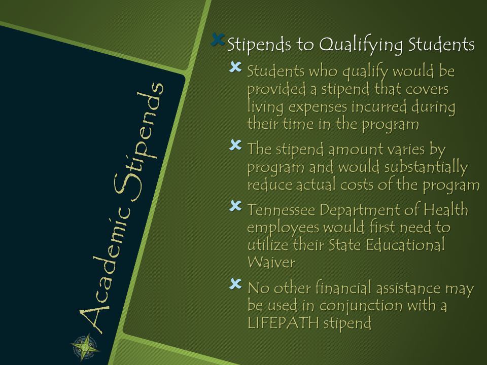 Academic Stipends  Stipends to Qualifying Students  Students who qualify would be provided a stipend that covers living expenses incurred during their time in the program  The stipend amount varies by program and would substantially reduce actual costs of the program  Tennessee Department of Health employees would first need to utilize their State Educational Waiver  No other financial assistance may be used in conjunction with a LIFEPATH stipend
