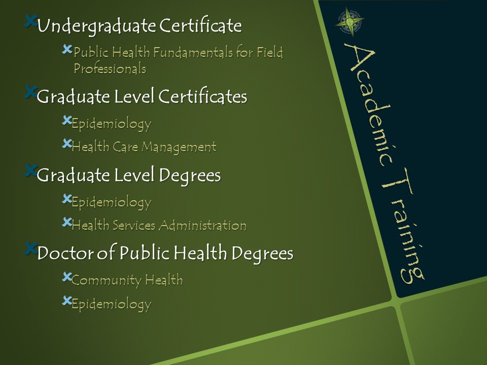 Academic Training  Undergraduate Certificate  Public Health Fundamentals for Field Professionals  Graduate Level Certificates  Epidemiology  Health Care Management  Graduate Level Degrees  Epidemiology  Health Services Administration  Doctor of Public Health Degrees  Community Health  Epidemiology