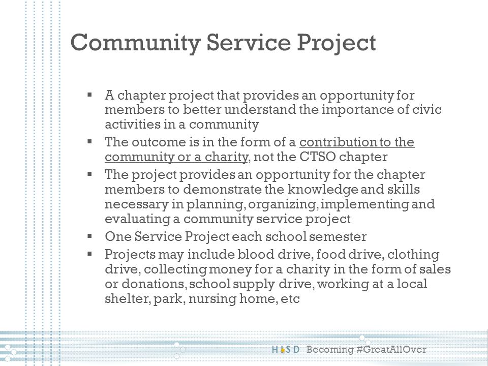 HISD Becoming #GreatAllOver  A chapter project that provides an opportunity for members to better understand the importance of civic activities in a community  The outcome is in the form of a contribution to the community or a charity, not the CTSO chapter  The project provides an opportunity for the chapter members to demonstrate the knowledge and skills necessary in planning, organizing, implementing and evaluating a community service project  One Service Project each school semester  Projects may include blood drive, food drive, clothing drive, collecting money for a charity in the form of sales or donations, school supply drive, working at a local shelter, park, nursing home, etc Community Service Project