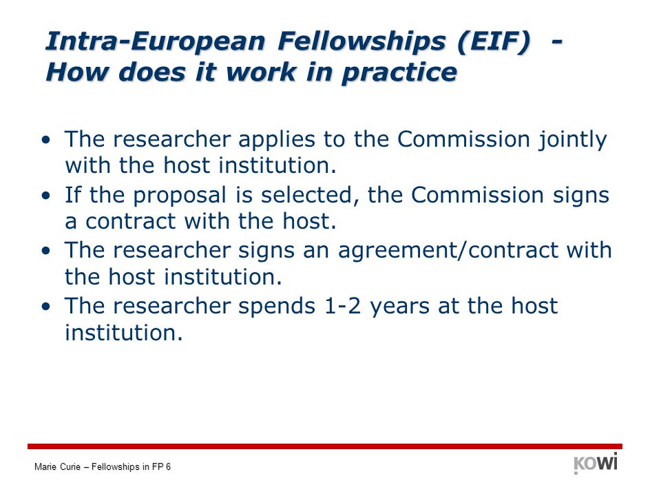 Marie Curie – Fellowships in FP 6 Intra-European Fellowships (EIF) - How does it work in practice The researcher applies to the Commission jointly with the host institution.
