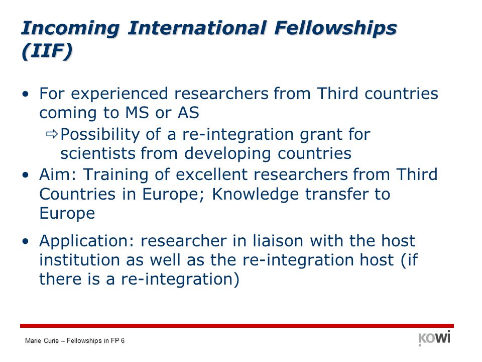 Marie Curie – Fellowships in FP 6 Incoming International Fellowships (IIF) For experienced researchers from Third countries coming to MS or AS  Possibility of a re-integration grant for scientists from developing countries Aim: Training of excellent researchers from Third Countries in Europe; Knowledge transfer to Europe Application: researcher in liaison with the host institution as well as the re-integration host (if there is a re-integration)