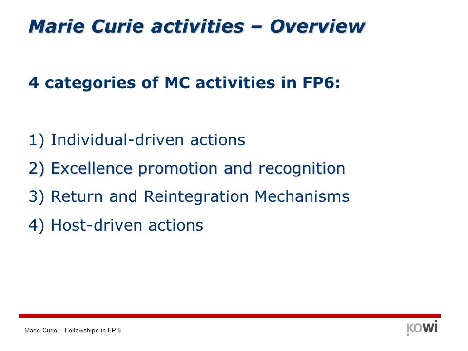 Marie Curie – Fellowships in FP 6 Marie Curie activities – Overview 4 categories of MC activities in FP6: 1) Individual-driven actions 2) Excellence promotion and recognition 3) Return and Reintegration Mechanisms 4) Host-driven actions