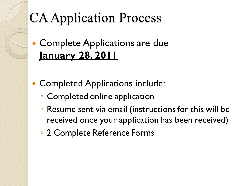 Complete Applications are due January 28, 2011 Completed Applications include: ◦ Completed online application ◦ Resume sent via  (instructions for this will be received once your application has been received) ◦ 2 Complete Reference Forms CA Application Process