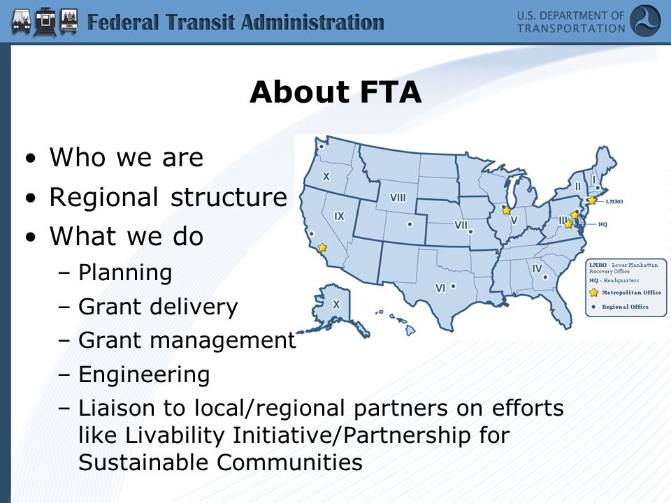 About FTA Who we are Regional structure What we do –Planning –Grant delivery –Grant management –Engineering –Liaison to local/regional partners on efforts like Livability Initiative/Partnership for Sustainable Communities