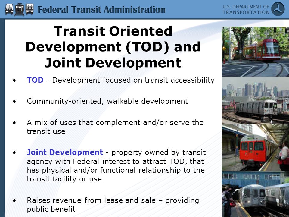 Transit Oriented Development (TOD) and Joint Development TOD - Development focused on transit accessibility Community-oriented, walkable development A mix of uses that complement and/or serve the transit use Joint Development - property owned by transit agency with Federal interest to attract TOD, that has physical and/or functional relationship to the transit facility or use Raises revenue from lease and sale – providing public benefit