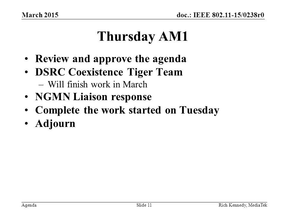 doc.: IEEE /0238r0 Agenda Thursday AM1 Review and approve the agenda DSRC Coexistence Tiger Team –Will finish work in March NGMN Liaison response Complete the work started on Tuesday Adjourn Rich Kennedy, MediaTek March 2015 Slide 11