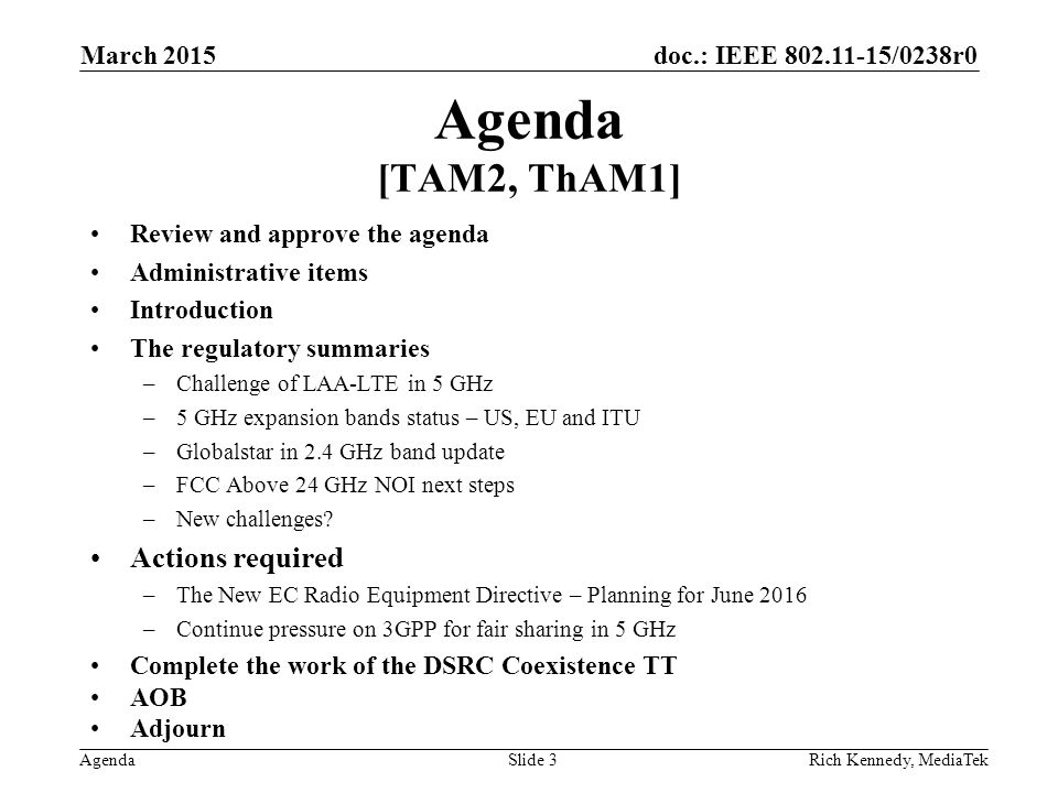 doc.: IEEE /0238r0 Agenda Agenda [TAM2, ThAM1] Review and approve the agenda Administrative items Introduction The regulatory summaries –Challenge of LAA-LTE in 5 GHz –5 GHz expansion bands status – US, EU and ITU –Globalstar in 2.4 GHz band update –FCC Above 24 GHz NOI next steps –New challenges.