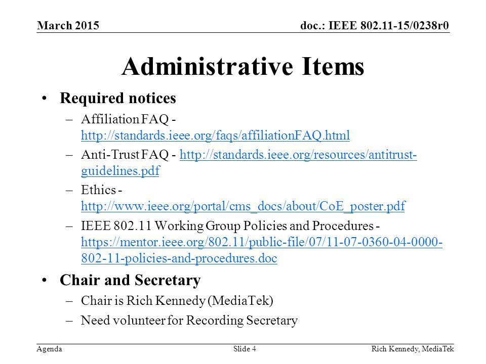 doc.: IEEE /0238r0 Agenda Administrative Items Required notices –Affiliation FAQ –Anti-Trust FAQ -   guidelines.pdfhttp://standards.ieee.org/resources/antitrust- guidelines.pdf –Ethics –IEEE Working Group Policies and Procedures policies-and-procedures.doc policies-and-procedures.doc Chair and Secretary –Chair is Rich Kennedy (MediaTek) –Need volunteer for Recording Secretary Rich Kennedy, MediaTek March 2015 Slide 4
