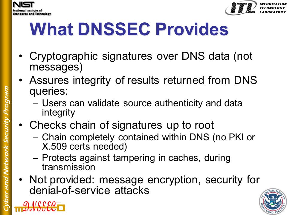 Cyber and Network Security Program What DNSSEC Provides Cryptographic signatures over DNS data (not messages) Assures integrity of results returned from DNS queries: –Users can validate source authenticity and data integrity Checks chain of signatures up to root –Chain completely contained within DNS (no PKI or X.509 certs needed) –Protects against tampering in caches, during transmission Not provided: message encryption, security for denial-of-service attacks