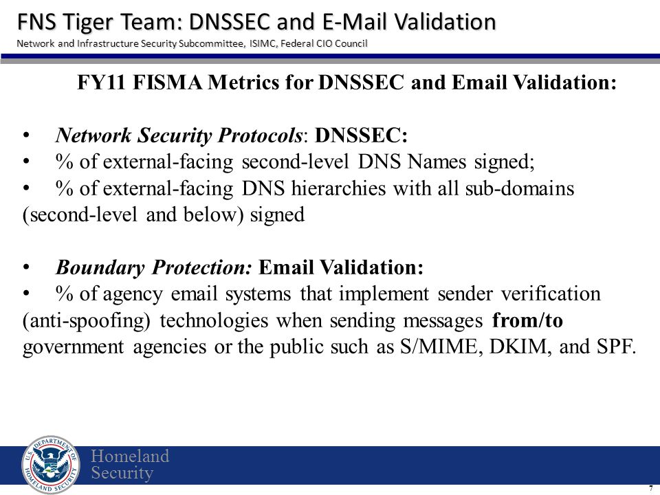Homeland Security FNS Tiger Team: DNSSEC and  Validation Network and Infrastructure Security Subcommittee, ISIMC, Federal CIO Council 7 FY11 FISMA Metrics for DNSSEC and  Validation: Network Security Protocols: DNSSEC: % of external-facing second-level DNS Names signed; % of external-facing DNS hierarchies with all sub-domains (second-level and below) signed Boundary Protection:  Validation: % of agency  systems that implement sender verification (anti-spoofing) technologies when sending messages from/to government agencies or the public such as S/MIME, DKIM, and SPF.