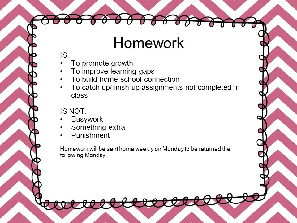 Homework IS: To promote growth To improve learning gaps To build home-school connection To catch up/finish up assignments not completed in class IS NOT: Busywork Something extra Punishment Homework will be sent home weekly on Monday to be returned the following Monday.