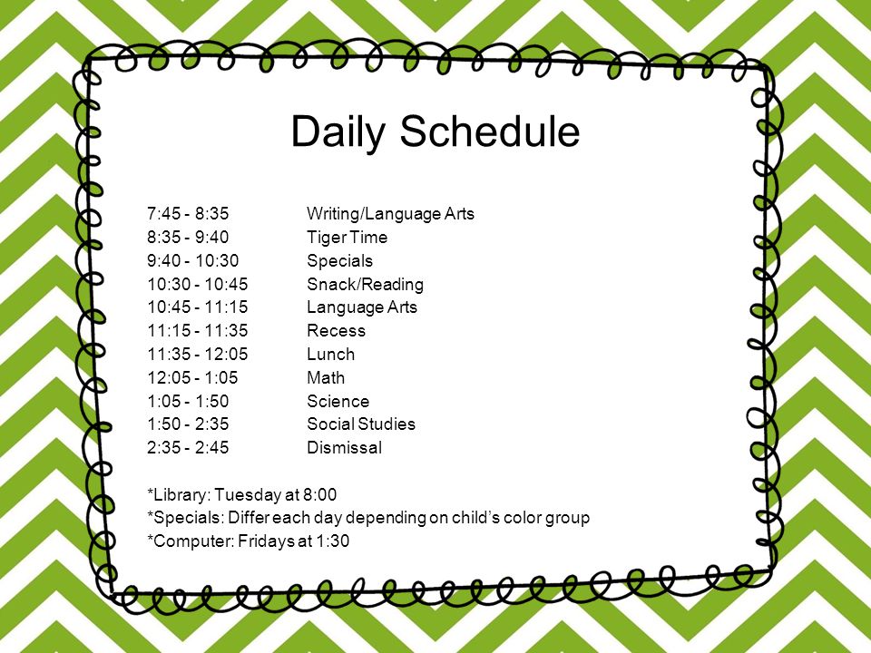 Daily Schedule 7:45 - 8:35 Writing/Language Arts 8:35 - 9:40 Tiger Time 9: :30 Specials 10: :45 Snack/Reading 10: :15 Language Arts 11: :35 Recess 11: :05 Lunch 12:05 - 1:05 Math 1:05 - 1:50 Science 1:50 - 2:35 Social Studies 2:35 - 2:45 Dismissal *Library: Tuesday at 8:00 *Specials: Differ each day depending on child’s color group *Computer: Fridays at 1:30