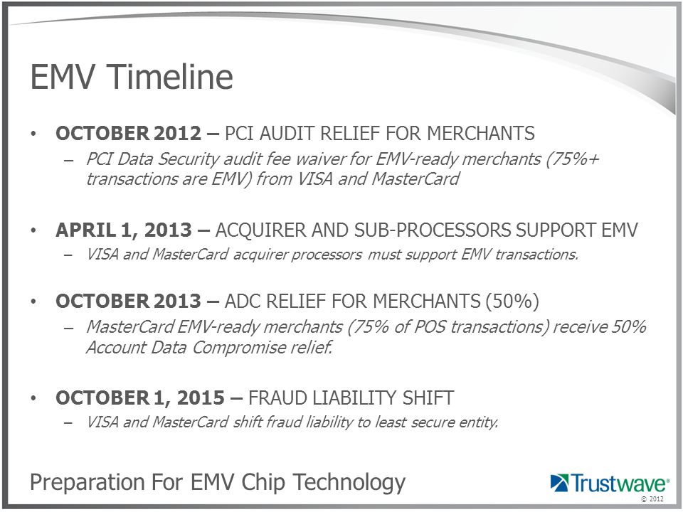 © 2012 EMV Timeline OCTOBER 2012 – PCI AUDIT RELIEF FOR MERCHANTS – PCI Data Security audit fee waiver for EMV-ready merchants (75%+ transactions are EMV) from VISA and MasterCard APRIL 1, 2013 – ACQUIRER AND SUB-PROCESSORS SUPPORT EMV – VISA and MasterCard acquirer processors must support EMV transactions.