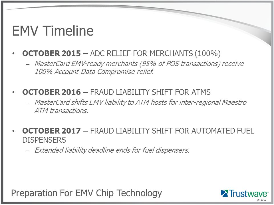 © 2012 EMV Timeline OCTOBER 2015 – ADC RELIEF FOR MERCHANTS (100%) – MasterCard EMV-ready merchants (95% of POS transactions) receive 100% Account Data Compromise relief.