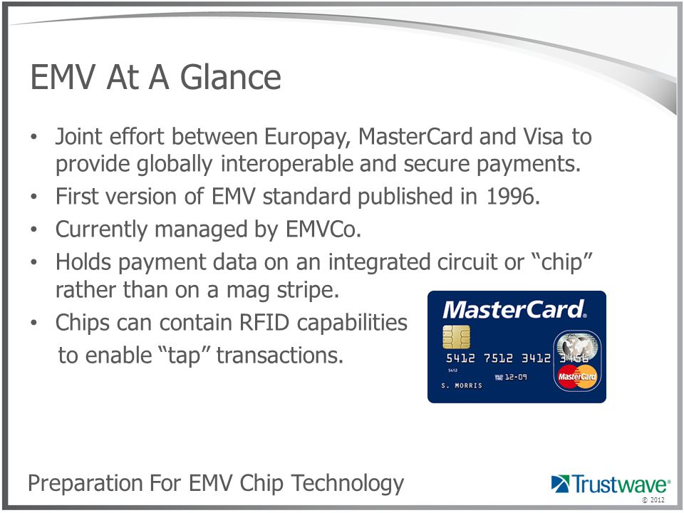 © 2012 EMV At A Glance Joint effort between Europay, MasterCard and Visa to provide globally interoperable and secure payments.