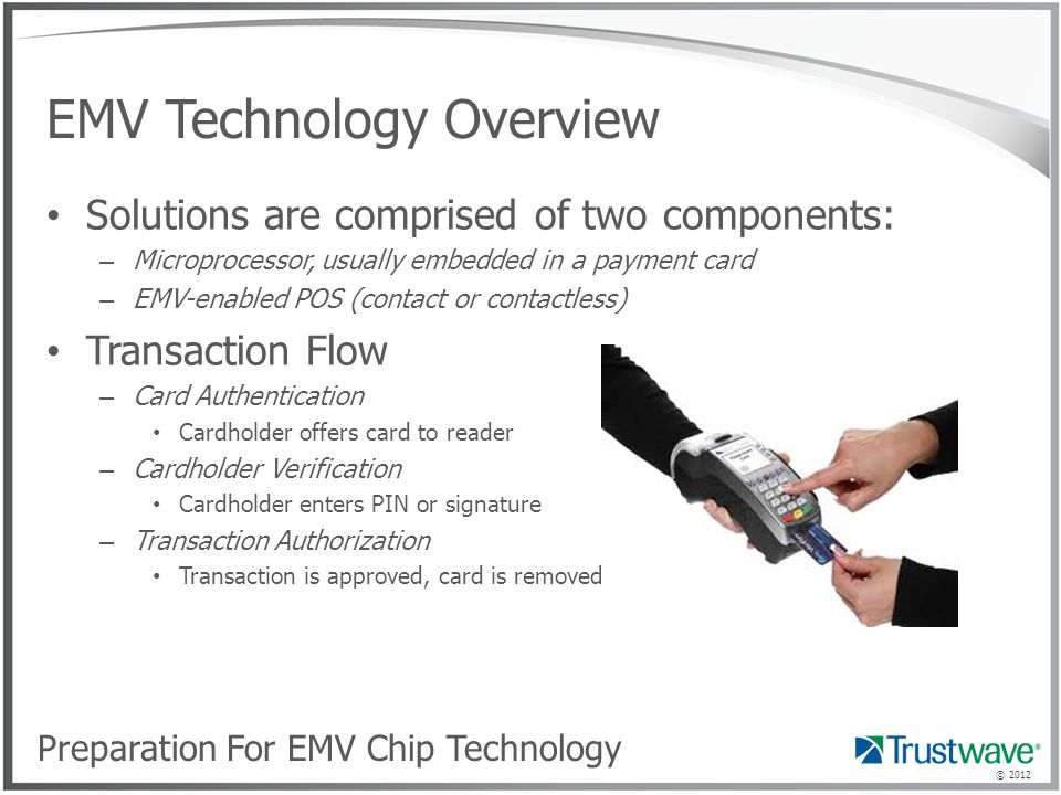 © 2012 EMV Technology Overview Solutions are comprised of two components: – Microprocessor, usually embedded in a payment card – EMV-enabled POS (contact or contactless) Transaction Flow – Card Authentication Cardholder offers card to reader – Cardholder Verification Cardholder enters PIN or signature – Transaction Authorization Transaction is approved, card is removed Preparation For EMV Chip Technology