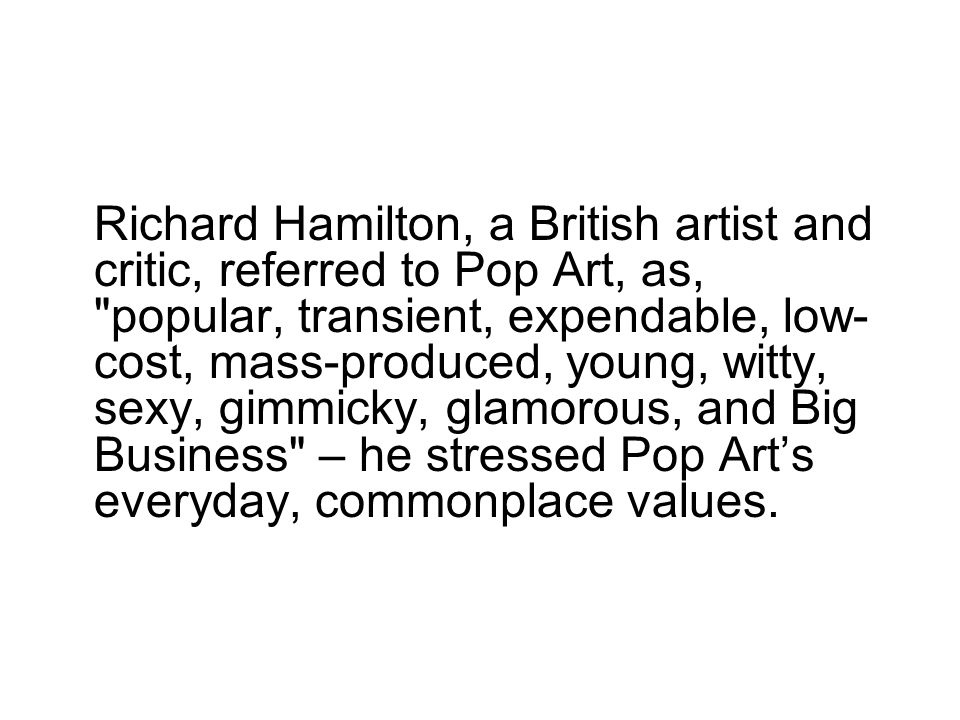 Richard Hamilton, a British artist and critic, referred to Pop Art, as, popular, transient, expendable, low- cost, mass-produced, young, witty, sexy, gimmicky, glamorous, and Big Business – he stressed Pop Art’s everyday, commonplace values.