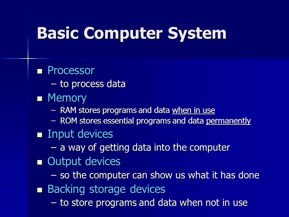 Basic Computer System Processor Processor –to process data Memory Memory –RAM stores programs and data when in use –ROM stores essential programs and data permanently Input devices Input devices –a way of getting data into the computer Output devices Output devices –so the computer can show us what it has done Backing storage devices Backing storage devices –to store programs and data when not in use