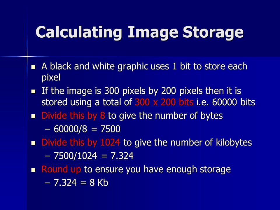 Calculating Image Storage A black and white graphic uses 1 bit to store each pixel A black and white graphic uses 1 bit to store each pixel If the image is 300 pixels by 200 pixels then it is stored using a total of 300 x 200 bits i.e.