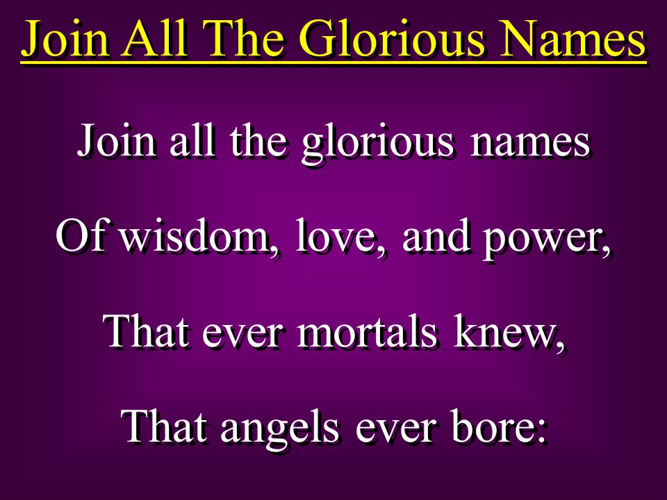 Join All The Glorious Names Join all the glorious names Of wisdom, love, and power, That ever mortals knew, That angels ever bore: Join all the glorious names Of wisdom, love, and power, That ever mortals knew, That angels ever bore: