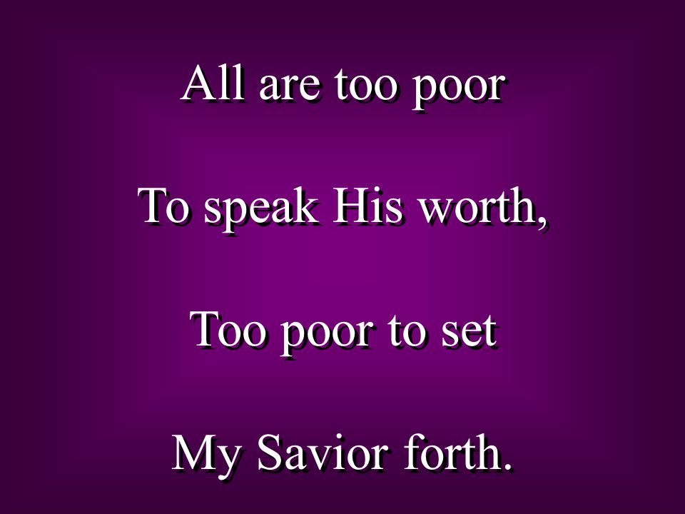 All are too poor To speak His worth, Too poor to set My Savior forth.